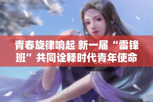 青春旋律响起 新一届“雷锋班”共同诠释时代青年使命