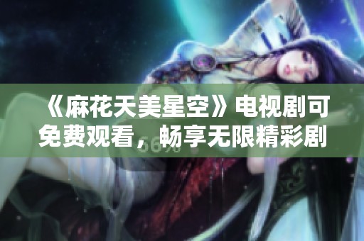 《麻花天美星空》电视剧可免费观看，畅享无限精彩剧情与感动时刻