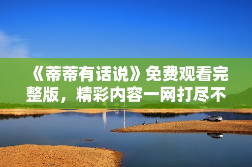 《蒂蒂有话说》免费观看完整版，精彩内容一网打尽不容错过