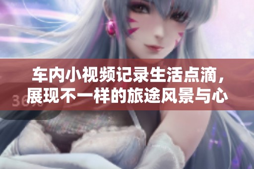 车内小视频记录生活点滴，展现不一样的旅途风景与心情