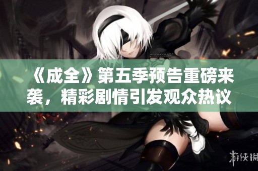 《成全》第五季预告重磅来袭，精彩剧情引发观众热议和期待！