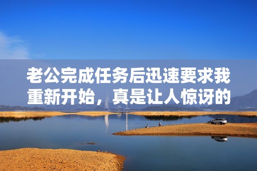 老公完成任务后迅速要求我重新开始，真是让人惊讶的反应