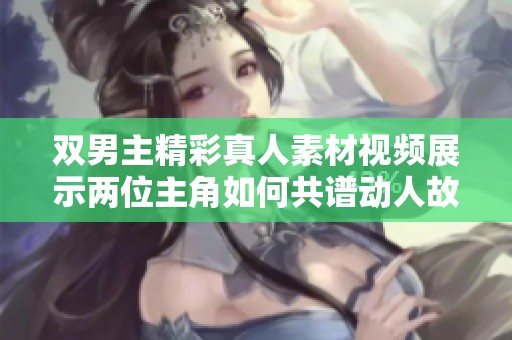 双男主精彩真人素材视频展示两位主角如何共谱动人故事