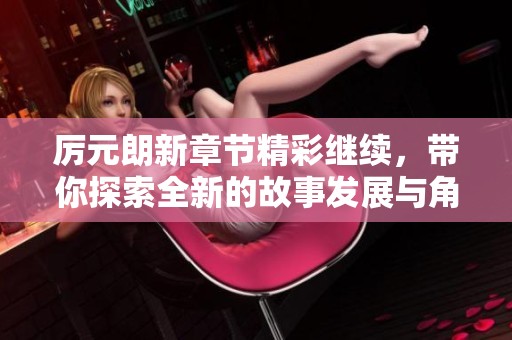 厉元朗新章节精彩继续，带你探索全新的故事发展与角色命运
