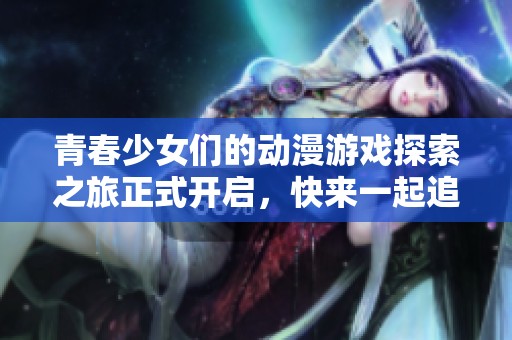青春少女们的动漫游戏探索之旅正式开启，快来一起追逐梦想吧