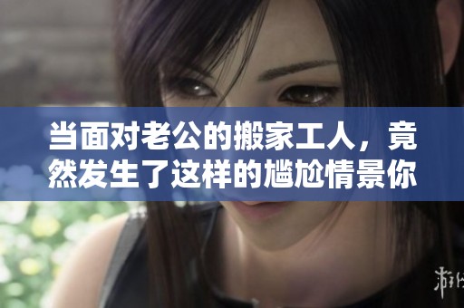 当面对老公的搬家工人，竟然发生了这样的尴尬情景你敢信吗