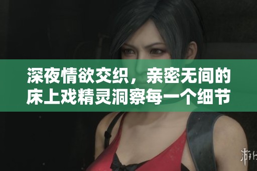 深夜情欲交织，亲密无间的床上戏精灵洞察每一个细节