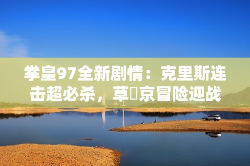 拳皇97全新剧情：克里斯连击超必杀，草薙京冒险迎战大蛇薙炎火