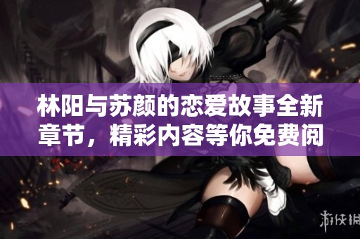 林阳与苏颜的恋爱故事全新章节，精彩内容等你免费阅读