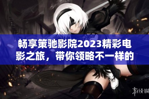 畅享策驰影院2023精彩电影之旅，带你领略不一样的视听盛宴