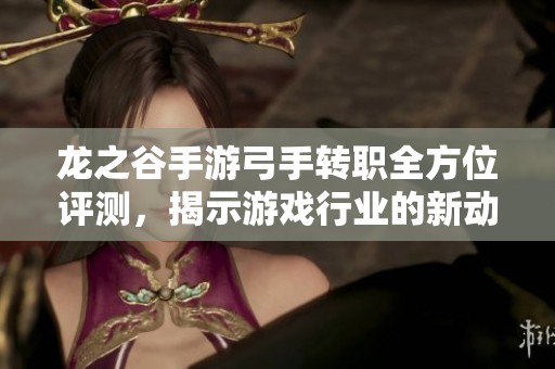 龙之谷手游弓手转职全方位评测，揭示游戏行业的新动向与体验