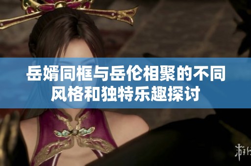 岳婿同框与岳伦相聚的不同风格和独特乐趣探讨