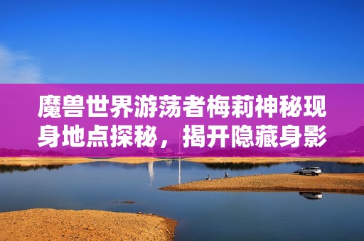 魔兽世界游荡者梅莉神秘现身地点探秘，揭开隐藏身影的秘密之旅