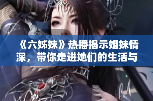 《六姊妹》热播揭示姐妹情深，带你走进她们的生活与斗争故事