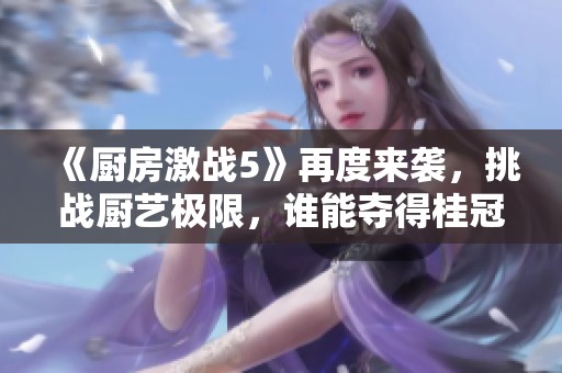 《厨房激战5》再度来袭，挑战厨艺极限，谁能夺得桂冠荣耀？