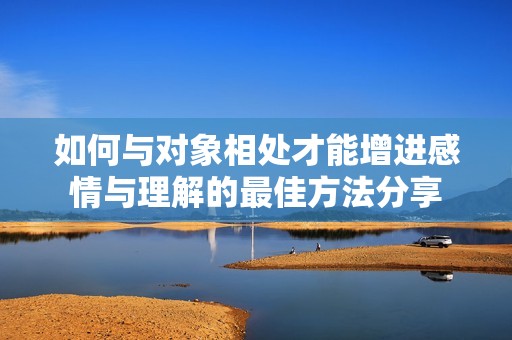 如何与对象相处才能增进感情与理解的最佳方法分享