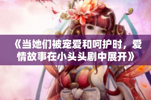 《当她们被宠爱和呵护时，爱情故事在小头头剧中展开》