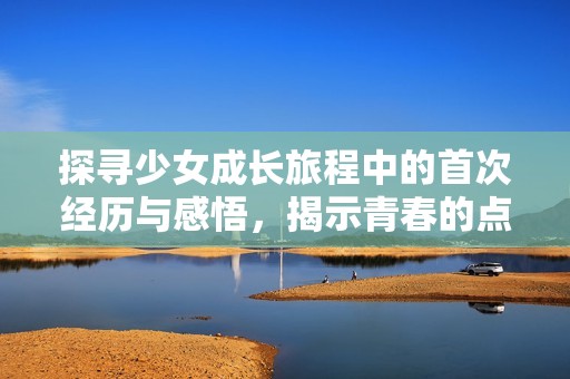 探寻少女成长旅程中的首次经历与感悟，揭示青春的点滴瞬间