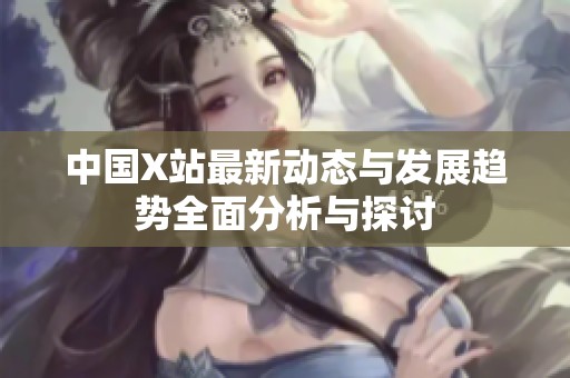 中国X站最新动态与发展趋势全面分析与探讨