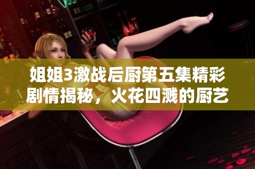 姐姐3激战后厨第五集精彩剧情揭秘，火花四溅的厨艺对决正式开战