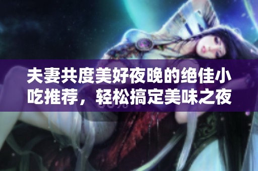 夫妻共度美好夜晚的绝佳小吃推荐，轻松搞定美味之夜