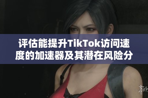 评估能提升TikTok访问速度的加速器及其潜在风险分析