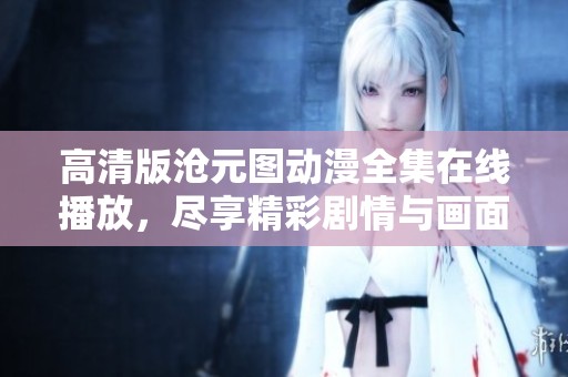 高清版沧元图动漫全集在线播放，尽享精彩剧情与画面魅力的绝佳选择