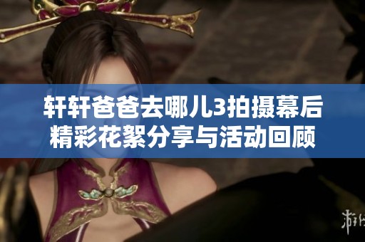 轩轩爸爸去哪儿3拍摄幕后精彩花絮分享与活动回顾