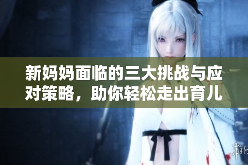 新妈妈面临的三大挑战与应对策略，助你轻松走出育儿困境