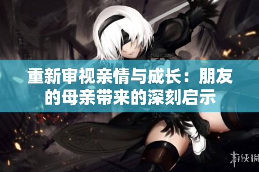 重新审视亲情与成长：朋友的母亲带来的深刻启示