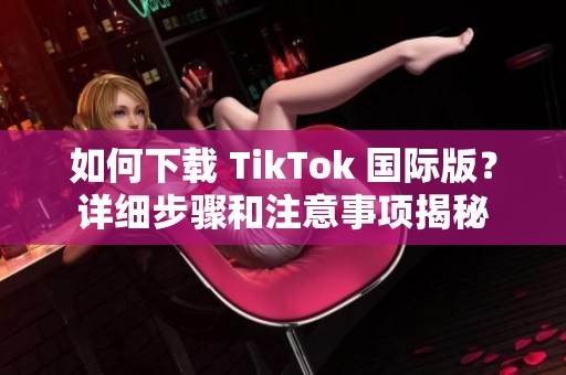 如何下载 TikTok 国际版？详细步骤和注意事项揭秘