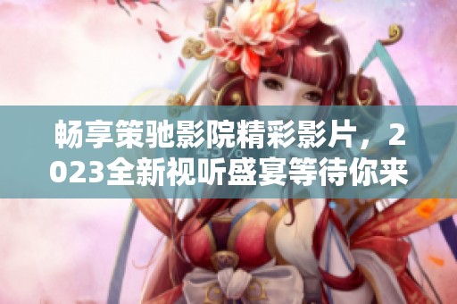 畅享策驰影院精彩影片，2023全新视听盛宴等待你来体验