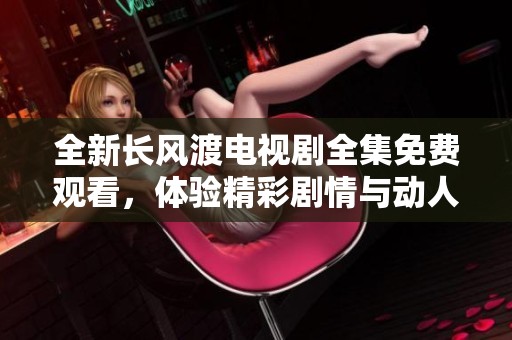 全新长风渡电视剧全集免费观看，体验精彩剧情与动人故事尽在其中