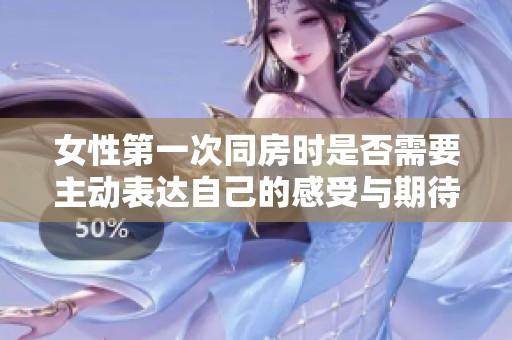 女性第一次同房时是否需要主动表达自己的感受与期待探讨