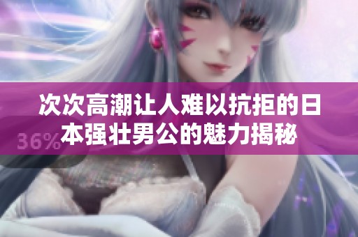 次次高潮让人难以抗拒的日本强壮男公的魅力揭秘