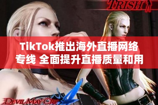 TikTok推出海外直播网络专线 全面提升直播质量和用户体验