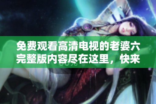 免费观看高清电视的老婆六完整版内容尽在这里，快来体验吧