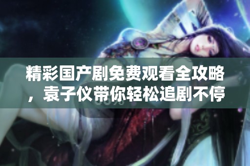 精彩国产剧免费观看全攻略，袁子仪带你轻松追剧不停歇