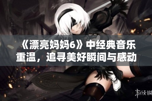 《漂亮妈妈6》中经典音乐重温，追寻美好瞬间与感动心弦的旋律旅程