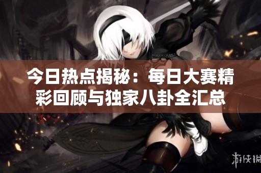 今日热点揭秘：每日大赛精彩回顾与独家八卦全汇总