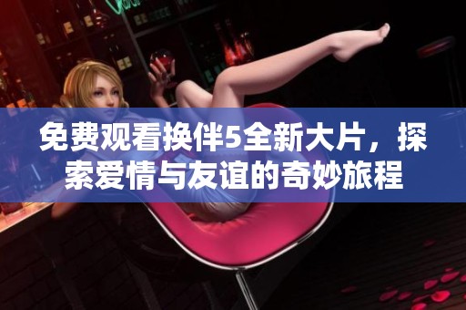 免费观看换伴5全新大片，探索爱情与友谊的奇妙旅程