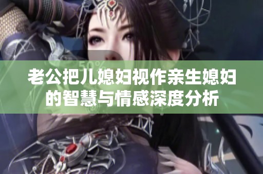 老公把儿媳妇视作亲生媳妇的智慧与情感深度分析