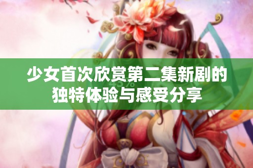 少女首次欣赏第二集新剧的独特体验与感受分享