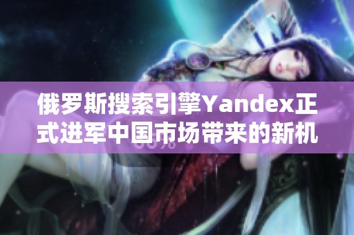 俄罗斯搜索引擎Yandex正式进军中国市场带来的新机遇与挑战