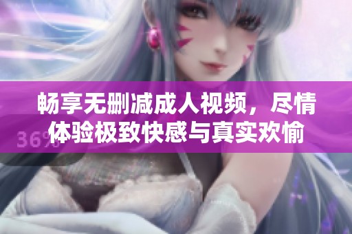 畅享无删减成人视频，尽情体验极致快感与真实欢愉