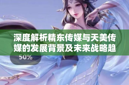 深度解析精东传媒与天美传媒的发展背景及未来战略趋势