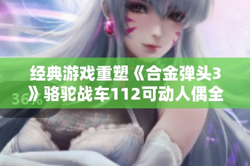 经典游戏重塑《合金弹头3》骆驼战车112可动人偶全景解析