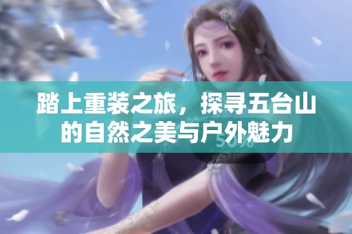 踏上重装之旅，探寻五台山的自然之美与户外魅力