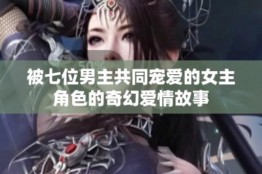 被七位男主共同宠爱的女主角色的奇幻爱情故事