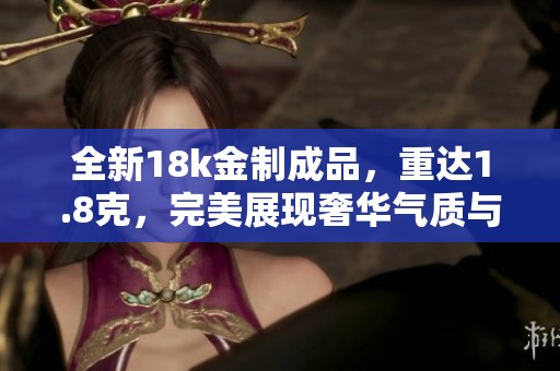 全新18k金制成品，重达1.8克，完美展现奢华气质与精致工艺